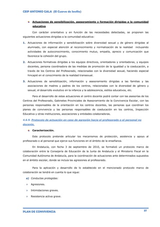 CEIP ANTONIO GALA (El Cuervo de Sevilla)
PLAN DE CONVIVENCIA 37
Actuaciones de sensibilización, asesoramiento y formación dirigidas a la comunidad
educativa
Con carácter orientativo y en función de las necesidades detectadas, se proponen las
siguientes actuaciones dirigidas a la comunidad educativa:
1. Actuaciones de información y sensibilización sobre diversidad sexual y de género dirigidas al
alumnado, con especial atención al reconocimiento y normalización de la realidad incluyendo
actividades de autoconocimiento, conocimiento mutuo, empatía, aprecio y comunicación que
favorezca la cohesión del grupo.
2. Actuaciones formativas dirigidas a los equipos directivos, orientadores y orientadoras, y equipos
docentes, persona coordinadora de las medidas de promoción de la igualdad y la coeducación, a
través de los Centros del Profesorado, relacionadas con la diversidad sexual, haciendo especial
hincapié en el conocimiento de la realidad transexual.
3. Actuaciones de sensibilización, información y asesoramiento dirigidas a las familias y las
asociaciones de madres y padres de los centros, relacionadas con la diversidad de género y
sexual, el desarrollo evolutivo en la infancia y la adolescencia, estilos educativos, etc.
Para el desarrollo de estas actuaciones el centro docente podrá contar con las asesorías de los
Centros del Profesorado, Gabinetes Provinciales de Asesoramiento de la Convivencia Escolar, con las
personas responsables de la orientación en los centros docentes, las personas que coordinan los
planes de convivencia y las personas responsables de coeducación en los centros, Inspección
Educativa y otras instituciones, asociaciones y entidades colaboradoras.
4.6.9. Protocolo de actuación en caso de agresión hacia el profesorado o el personal no
docente.
Caracterización.
Este protocolo pretende articular los mecanismos de protección, asistencia y apoyo al
profesorado o al personal que ejerce sus funciones en el ámbito de la enseñanza.
En Andalucía, con fecha 3 de septiembre de 2010, se formalizó un protocolo marco de
colaboración entre la Consejería de Educación de la Junta de Andalucía y el Ministerio Fiscal en la
Comunidad Autónoma de Andalucía, para la coordinación de actuaciones ante determinados supuestos
en el ámbito escolar, donde se incluía las agresiones al profesorado.
Para la aplicación y desarrollo de lo establecido en el mencionado protocolo marco de
colaboración se tendrá en cuenta lo que sigue:
a) Conductas protegidas:
 Agresiones.
 Intimidaciones graves.
 Resistencia activa grave.
 