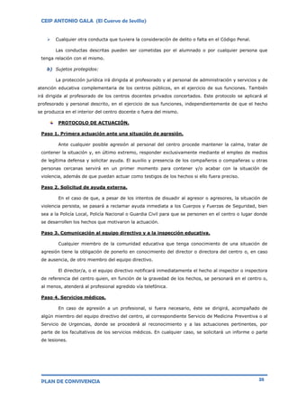 CEIP ANTONIO GALA (El Cuervo de Sevilla)
PLAN DE CONVIVENCIA 38
 Cualquier otra conducta que tuviera la consideración de delito o falta en el Código Penal.
Las conductas descritas pueden ser cometidas por el alumnado o por cualquier persona que
tenga relación con el mismo.
b) Sujetos protegidos:
La protección jurídica irá dirigida al profesorado y al personal de administración y servicios y de
atención educativa complementaria de los centros públicos, en el ejercicio de sus funciones. También
irá dirigida al profesorado de los centros docentes privados concertados. Este protocolo se aplicará al
profesorado y personal descrito, en el ejercicio de sus funciones, independientemente de que el hecho
se produzca en el interior del centro docente o fuera del mismo.
PROTOCOLO DE ACTUACIÓN.
Paso 1. Primera actuación ante una situación de agresión.
Ante cualquier posible agresión al personal del centro procede mantener la calma, tratar de
contener la situación y, en último extremo, responder exclusivamente mediante el empleo de medios
de legítima defensa y solicitar ayuda. El auxilio y presencia de los compañeros o compañeras u otras
personas cercanas servirá en un primer momento para contener y/o acabar con la situación de
violencia, además de que puedan actuar como testigos de los hechos si ello fuera preciso.
Paso 2. Solicitud de ayuda externa.
En el caso de que, a pesar de los intentos de disuadir al agresor o agresores, la situación de
violencia persista, se pasará a reclamar ayuda inmediata a los Cuerpos y Fuerzas de Seguridad, bien
sea a la Policía Local, Policía Nacional o Guardia Civil para que se personen en el centro o lugar donde
se desarrollen los hechos que motivaron la actuación.
Paso 3. Comunicación al equipo directivo y a la inspección educativa.
Cualquier miembro de la comunidad educativa que tenga conocimiento de una situación de
agresión tiene la obligación de ponerlo en conocimiento del director o directora del centro o, en caso
de ausencia, de otro miembro del equipo directivo.
El director/a, o el equipo directivo notificará inmediatamente el hecho al inspector o inspectora
de referencia del centro quien, en función de la gravedad de los hechos, se personará en el centro o,
al menos, atenderá al profesional agredido vía telefónica.
Paso 4. Servicios médicos.
En caso de agresión a un profesional, si fuera necesario, éste se dirigirá, acompañado de
algún miembro del equipo directivo del centro, al correspondiente Servicio de Medicina Preventiva o al
Servicio de Urgencias, donde se procederá al reconocimiento y a las actuaciones pertinentes, por
parte de los facultativos de los servicios médicos. En cualquier caso, se solicitará un informe o parte
de lesiones.
 
