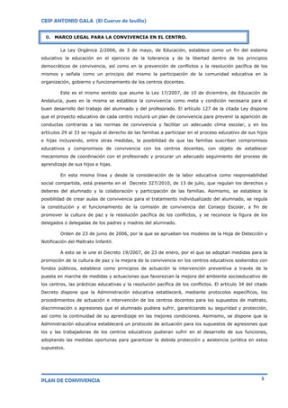 CEIP ANTONIO GALA (El Cuervo de Sevilla)
PLAN DE CONVIVENCIA 3
La Ley Orgánica 2/2006, de 3 de mayo, de Educación, establece como un fin del sistema
educativo la educación en el ejercicio de la tolerancia y de la libertad dentro de los principios
democráticos de convivencia, así como en la prevención de conflictos y la resolución pacífica de los
mismos y señala como un principio del mismo la participación de la comunidad educativa en la
organización, gobierno y funcionamiento de los centros docentes.
Este es el mismo sentido que asume la Ley 17/2007, de 10 de diciembre, de Educación de
Andalucía, pues en la misma se establece la convivencia como meta y condición necesaria para el
buen desarrollo del trabajo del alumnado y del profesorado. El artículo 127 de la citada Ley dispone
que el proyecto educativo de cada centro incluirá un plan de convivencia para prevenir la aparición de
conductas contrarias a las normas de convivencia y facilitar un adecuado clima escolar, y en los
artículos 29 al 33 se regula el derecho de las familias a participar en el proceso educativo de sus hijos
e hijas incluyendo, entre otras medidas, la posibilidad de que las familias suscriban compromisos
educativos y compromisos de convivencia con los centros docentes, con objeto de establecer
mecanismos de coordinación con el profesorado y procurar un adecuado seguimiento del proceso de
aprendizaje de sus hijos e hijas.
En esta misma línea y desde la consideración de la labor educativa como responsabilidad
social compartida, está presente en el Decreto 327/2010, de 13 de julio, que regulan los derechos y
deberes del alumnado y la colaboración y participación de las familias. Asimismo, se establece la
posibilidad de crear aulas de convivencia para el tratamiento individualizado del alumnado, se regula
la constitución y el funcionamiento de la comisión de convivencia del Consejo Escolar, a fin de
promover la cultura de paz y la resolución pacífica de los conflictos, y se reconoce la figura de los
delegados o delegadas de los padres y madres del alumnado.
Orden de 23 de junio de 2006, por la que se aprueban los modelos de la Hoja de Detección y
Notificación del Maltrato Infantil.
A esto se le une el Decreto 19/2007, de 23 de enero, por el que se adoptan medidas para la
promoción de la cultura de paz y la mejora de la convivencia en los centros educativos sostenidos con
fondos públicos, establece como principios de actuación la intervención preventiva a través de la
puesta en marcha de medidas y actuaciones que favorezcan la mejora del ambiente socioeducativo de
los centros, las prácticas educativas y la resolución pacífica de los conflictos. El artículo 34 del citado
Decreto dispone que la Administración educativa establecerá, mediante protocolos específicos, los
procedimientos de actuación e intervención de los centros docentes para los supuestos de maltrato,
discriminación o agresiones que el alumnado pudiera sufrir, garantizando su seguridad y protección,
así como la continuidad de su aprendizaje en las mejores condiciones. Asimismo, se dispone que la
Administración educativa establecerá un protocolo de actuación para los supuestos de agresiones que
los y las trabajadoras de los centros educativos pudieran sufrir en el desarrollo de sus funciones,
adoptando las medidas oportunas para garantizar la debida protección y asistencia jurídica en estos
supuestos.
0. MARCO LEGAL PARA LA CONVIVENCIA EN EL CENTRO.
 