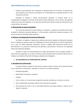 CEIP ANTONIO GALA (El Cuervo de Sevilla)
PLAN DE CONVIVENCIA 40
 Pruebas y documentación que contribuyan al esclarecimiento de los hechos, en particular las
que acrediten que los hechos se produjeron en el desempeño de la actividad docente o como
consecuencia de ella.
Estudiada la solicitud y demás documentación aportada, la persona titular de la
correspondiente Delegación Provincial de Educación dictará Resolución, previo informe del Gabinete
Jurídico de la Junta de Andalucía, en un plazo que permita hacer efectivo el ejercicio del derecho cuyo
reconocimiento se requiere.
3. Ofrecimiento de apoyo psicológico.
En el caso del personal de centros públicos, el inspector o inspectora de referencia del centro
orientará e informará al personal afectado y, si fuera preciso, arbitrará las medidas necesarias, a fin
de que la persona interesada reciba asistencia.
4. Informe a la Delegación Provincial de Educación.
Por último, el inspector o inspectora de referencia del centro recabará la información necesaria
para su traslado a la persona titular de la Delegación Provincial de Educación. El informe especificará,
en su caso, los daños materiales producidos, incluido el posible daño patrimonial sufrido por la
Administración o su personal a consecuencia de destrozos, sustracciones e incluso por la incapacidad
laboral del profesional agredido.
También se harán las recomendaciones de índole administrativo que se pudiesen adoptar. A
dicho informe se adjuntará, en su caso, el informe o parte de lesiones de los servicios médicos para su
traslado a la Unidad de Prevención de Riesgos Laborales de la Delegación.
ACTUACIONES DE LA DIRECCIÓN DEL CENTRO.
1. Recogida de la información.
El equipo directivo recabará la información necesaria relativa al hecho de las diversas fuentes
que se relacionan a continuación, realizando un informe con los datos obtenidos:
 Profesional agredido.
 Identificación del agresor o agresora.
 Testigos.
 Tutor o tutora, en el caso de que la agresión haya sido cometida por un alumno o alumna.
 Otros profesionales que tengan relación con la situación de agresión.
 Otro personal del centro o de la comunidad educativa que tenga contacto o relación con el
agresor o agresora.
 