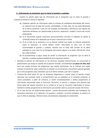 CEIP ANTONIO GALA (El Cuervo de Sevilla)
PLAN DE CONVIVENCIA 43
2.- Información al progenitor que no tiene la guardia y custodia.
Cuando se solicite algún tipo de información por el progenitor que no tiene la guardia y
custodia se tendrá en cuenta lo siguiente:
a) Cualquier petición de información sobre el proceso de enseñanza-aprendizaje del menor,
se requerirá que se haga por escrito, acompañado, en todo caso, de una copia fehaciente
de la última sentencia o auto con las medidas, provisionales o definitivas, que regulen las
relaciones familiares con posterioridad al divorcio, separación, nulidad o rotura del vínculo
preexistente.
b) Si el documento judicial contuviera pronunciamiento concreto al respecto se estará al
contenido exacto de lo dispuesto por el juez o tribunal que lo dicta.
c) Si en el fallo de la sentencia o en la relación judicial que exista no hubiera declaración
sobre el particular, el centro deberá remitir información al tutor que no tiene
encomendada la guardia y custodia, siempre que no haya sido privado de la patria
potestad en cuyo caso no le entregarán documento alguno ni le darán información, salvo
por orden judicial.
d) El procedimiento a seguir antes de remitir la información al progenitor que no tiene la
guardia y custodia quedará establecido de la siguiente manera:
 Recibida la petición de información en los términos indicados anteriormente, se comunicará al
padre/madre que tenga la custodia de la petición recibida, concediéndole un plazo de diez días
para que pueda formular las alegaciones que estime pertinentes. Se le indicará que puede
solicitar el trámite de vista y audiencia en relación con la sentencia o documento judicial aportado
por el otro progenitor para contrastar que es el último emitido y por ello el vigente.
 Transcurrido dicho plazo sin que se presenten alegaciones o cuando estas no aporten ningún
elemento que aconseje variar el procedimiento que se establece en el presente protocolo, el
centro procederá, a partir de entonces, a remitir simultáneamente a ambos progenitores la
información documental sobre el alumno/a. Asimismo, el tutor/a o cualquier otro docente que
forme parte del equipo educativo de la unidad en la que se encuentre matriculado el menor,
facilitará a ambos progenitores la información que soliciten sobre la evolución escolar del mismo.
 En el caso de que con posterioridad aporten nuevos documentos judiciales que modifiquen las
decisiones anteriores en lo referente a la guardia y custodia o la patria potestad, se estará a lo
que en ellos se disponga. Mientras tanto, las decisiones adoptadas se mantendrán.
 