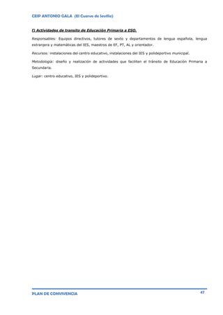 CEIP ANTONIO GALA (El Cuervo de Sevilla)
PLAN DE CONVIVENCIA 47
f) Actividades de transito de Educación Primaria a ESO.
Responsables: Equipos directivos, tutores de sexto y departamentos de lengua española, lengua
extranjera y matemáticas del IES, maestros de EF, PT, AL y orientador.
Recursos: instalaciones del centro educativo, instalaciones del IES y polideportivo municipal.
Metodología: diseño y realización de actividades que faciliten el tránsito de Educación Primaria a
Secundaria.
Lugar: centro educativo, IES y polideportivo.
 