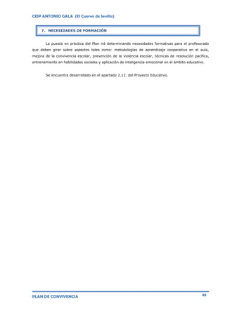 CEIP ANTONIO GALA (El Cuervo de Sevilla)
PLAN DE CONVIVENCIA 48
La puesta en práctica del Plan irá determinando necesidades formativas para el profesorado
que deben girar sobre aspectos tales como: metodologías de aprendizaje cooperativo en el aula,
mejora de la convivencia escolar, prevención de la violencia escolar, técnicas de resolución pacífica,
entrenamiento en habilidades sociales y aplicación de inteligencia emocional en el ámbito educativo.
Se encuentra desarrollado en el apartado 2.12. del Proyecto Educativo.
7. NECESIDADES DE FORMACIÓN
 