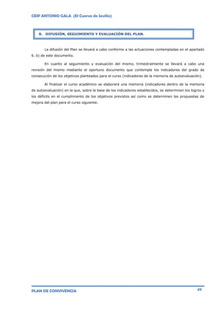 CEIP ANTONIO GALA (El Cuervo de Sevilla)
PLAN DE CONVIVENCIA 49
La difusión del Plan se llevará a cabo conforme a las actuaciones contempladas en el apartado
6. b) de este documento.
En cuanto al seguimiento y evaluación del mismo, trimestralmente se llevará a cabo una
revisión del mismo mediante el oportuno documento que contemple los indicadores del grado de
consecución de los objetivos planteados para el curso (indicadores de la memoria de autoevaluación).
Al finalizar el curso académico se elaborará una memoria (indicadores dentro de la memoria
de autoevaluación) en la que, sobre la base de los indicadores establecidos, se determinen los logros y
los déficits en el cumplimiento de los objetivos previstos así como se determinen las propuestas de
mejora del plan para el curso siguiente.
8. DIFUSIÓN, SEGUIMIENTO Y EVALUACIÓN DEL PLAN.
 