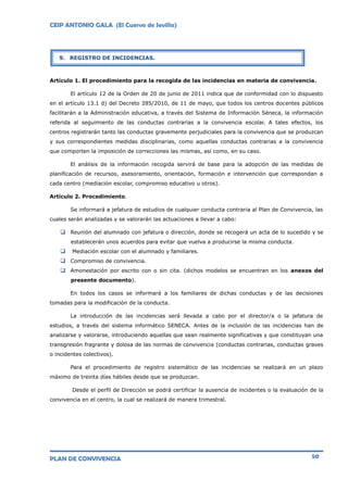 CEIP ANTONIO GALA (El Cuervo de Sevilla)
PLAN DE CONVIVENCIA 50
Artículo 1. El procedimiento para la recogida de las incidencias en materia de convivencia.
El artículo 12 de la Orden de 20 de junio de 2011 indica que de conformidad con lo dispuesto
en el artículo 13.1 d) del Decreto 285/2010, de 11 de mayo, que todos los centros docentes públicos
facilitarán a la Administración educativa, a través del Sistema de Información Séneca, la información
referida al seguimiento de las conductas contrarias a la convivencia escolar. A tales efectos, los
centros registrarán tanto las conductas gravemente perjudiciales para la convivencia que se produzcan
y sus correspondientes medidas disciplinarias, como aquellas conductas contrarias a la convivencia
que comporten la imposición de correcciones las mismas, así como, en su caso.
El análisis de la información recogida servirá de base para la adopción de las medidas de
planificación de recursos, asesoramiento, orientación, formación e intervención que correspondan a
cada centro (mediación escolar, compromiso educativo u otros).
Artículo 2. Procedimiento.
Se informará a jefatura de estudios de cualquier conducta contraria al Plan de Convivencia, las
cuales serán analizadas y se valorarán las actuaciones a llevar a cabo:
 Reunión del alumnado con jefatura o dirección, donde se recogerá un acta de lo sucedido y se
establecerán unos acuerdos para evitar que vuelva a producirse la misma conducta.
 Mediación escolar con el alumnado y familiares.
 Compromiso de convivencia.
 Amonestación por escrito con o sin cita. (dichos modelos se encuentran en los anexos del
presente documento).
En todos los casos se informará a los familiares de dichas conductas y de las decisiones
tomadas para la modificación de la conducta.
La introducción de las incidencias será llevada a cabo por el director/a o la jefatura de
estudios, a través del sistema informático SENECA. Antes de la inclusión de las incidencias han de
analizarse y valorarse, introduciendo aquellas que sean realmente significativas y que constituyan una
transgresión fragrante y dolosa de las normas de convivencia (conductas contrarias, conductas graves
o incidentes colectivos).
Para el procedimiento de registro sistemático de las incidencias se realizará en un plazo
máximo de treinta días hábiles desde que se produzcan.
Desde el perfil de Dirección se podrá certificar la ausencia de incidentes o la evaluación de la
convivencia en el centro, la cual se realizará de manera trimestral.
9. REGISTRO DE INCIDENCIAS.
 