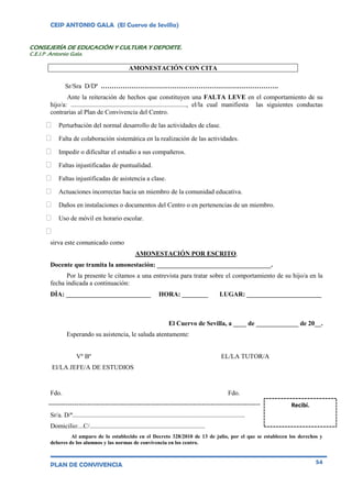 CEIP ANTONIO GALA (El Cuervo de Sevilla)
PLAN DE CONVIVENCIA 54
CONSEJERÍA DE EDUCACIÓN Y CULTURA Y DEPORTE.
C.E.I.P .Antonio Gala.
AMONESTACIÓN CON CITA
Sr/Sra D/Dª ……………………………………………………………………….
Ante la reiteración de hechos que constituyen una FALTA LEVE en el comportamiento de su
hijo/a: ......................................................................., el/la cual manifiesta las siguientes conductas
contrarias al Plan de Convivencia del Centro.
 Perturbación del normal desarrollo de las actividades de clase.
 Falta de colaboración sistemática en la realización de las actividades.
 Impedir o dificultar el estudio a sus compañeros.
 Faltas injustificadas de puntualidad.
 Faltas injustificadas de asistencia a clase.
 Actuaciones incorrectas hacia un miembro de la comunidad educativa.
 Daños en instalaciones o documentos del Centro o en pertenencias de un miembro.
 Uso de móvil en horario escolar.

sirva este comunicado como
AMONESTACIÓN POR ESCRITO.
Docente que tramita la amonestación: ___________________________________.
Por la presente le citamos a una entrevista para tratar sobre el comportamiento de su hijo/a en la
fecha indicada a continuación:
DÍA: __________________________ HORA: ________ LUGAR: _______________________
El Cuervo de Sevilla, a ____ de _____________ de 20__.
Esperando su asistencia, le saluda atentamente:
Vº Bº EL/LA TUTOR/A
El/LA JEFE/A DE ESTUDIOS
Fdo. Fdo.
--------------------------------------------------------------------------------------------------
Sr/a. D/ª..........................................................................................................
Domicilio:...C/.......................................................................
Al amparo de lo establecido en el Decreto 328/2010 de 13 de julio, por el que se establecen los derechos y
deberes de los alumnos y las normas de convivencia en los centro.
Recibí.
 