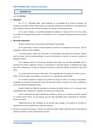 CEIP ANTONIO GALA (El Cuervo de Sevilla)
PLAN DE CONVIVENCIA 5
1.1. EL CENTRO.
Ubicación:
El C E I P ANTONIO GALA está localizado en la localidad de El Cuervo de Sevilla. Se
encuentra en la calle Doctor Muriel Suarez 19, a escasos metros de la carretera N-IV. Se trata de una
zona tranquila y familiar, donde existen familias con situación social desfavorecida.
Es un centro bilingüe con jornada completa de mañana con horario de 9 a 14 h. Se cuenta
con el Plan de acompañamiento (lunes y miércoles de 4 a 6) y Escuelas Deportivas (de lunes a jueves
de 4 a 6).
Recursos materiales:
El centro cuenta con un único edificio distribuido en tres plantas.
En la planta baja o hall de entrada podemos encontrar los despachos de dirección, sala de
profesores y Salón de Usos múltiples.
La primera planta cuenta con ocho aulas: tres asignadas a los grupos de educación infantil,
una de música, otra de psicomotrocidad, el aula de informática, la tutoría y el aula de material de
educación infantil.
En la segunda planta se encuentran ubicadas once aulas: tres de ellas destinadas para el
alumnado de primero, segundo y tercero, un aula para PT y otra para Apoyo, la biblioteca que ocupa
dos aulas unidad entre sí, el aula de educación emocional, el aula de material de primaria y dos aulas
libres.
La tercera planta cuenta con siete aulas: tres asignadas para los grupos de cuarto, quinto y
sexto, el aula de inglés, la de religión, el aula de AL y un aula para el uso de la PDI.
En el exterior podemos encontrar tres puertas de acceso al centro, las cuales se encuentran
protegidas con porches, los patios del recreo de educación infantil y primaria, así como el pabellón y
cuarto de material de Educación Física.
Existen cambios de clase de alumnado en las áreas de Inglés, Música y E.F. Los grupos salen
acompañados por el maestro-a y regresan a la clase con su supervisión.
Todo el alumnado del centro realizará las entradas y salida por la entrada principal, ubicada
en la Calle Doctor Muriel, por las puertas que han sido asignadas para el alumnado de educación
infantil y primaria.
Posteriormente se irán colocando en los porches para acceder a las puertas de entrada, la
distribución de filas se realizará de la siguiente manera:
 Porche de la puerta de entrada 1 (frente a la puerta principal): estará destinado para el alumnado de
educación infantil y primero de educación primaria.
1. DIAGNÓSTICO.
 