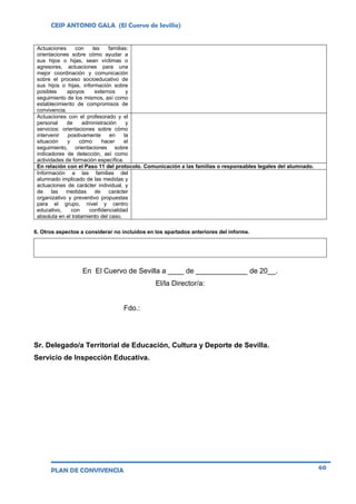 CEIP ANTONIO GALA (El Cuervo de Sevilla)
PLAN DE CONVIVENCIA 60
Actuaciones con las familias:
orientaciones sobre cómo ayudar a
sus hijos o hijas, sean víctimas o
agresores, actuaciones para una
mejor coordinación y comunicación
sobre el proceso socioeducativo de
sus hijos o hijas, información sobre
posibles apoyos externos y
seguimiento de los mismos, así como
establecimiento de compromisos de
convivencia.
Actuaciones con el profesorado y el
personal de administración y
servicios: orientaciones sobre cómo
intervenir positivamente en la
situación y cómo hacer el
seguimiento, orientaciones sobre
indicadores de detección, así como
actividades de formación específica.
En relación con el Paso 11 del protocolo. Comunicación a las familias o responsables legales del alumnado.
Información a las familias del
alumnado implicado de las medidas y
actuaciones de carácter individual, y
de las medidas de carácter
organizativo y preventivo propuestas
para el grupo, nivel y centro
educativo, con confidencialidad
absoluta en el tratamiento del caso.
6. Otros aspectos a considerar no incluidos en los apartados anteriores del informe.
En El Cuervo de Sevilla a ____ de _____________ de 20__.
El/la Director/a:
Fdo.:
Sr. Delegado/a Territorial de Educación, Cultura y Deporte de Sevilla.
Servicio de Inspección Educativa.
 
