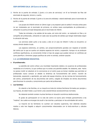 CEIP ANTONIO GALA (El Cuervo de Sevilla)
PLAN DE CONVIVENCIA 6
 Porche de la puerta de entrada 2 (junto a la zona de servicios): en él se formarán las filas del
alumnado de segundo, tercero y cuarto.
 Porche de la puerta de entrada 3 (junto a la zona de arboleda): estará destinado para el alumnado de
quinto y sexto.
Los grupos de Infantil entran en último lugar y se preparan para la salida 5 minutos antes para
no ser molestados por el alumnado de primaria, en ambos casos acompañados de profesorado y
utilizando la puerta principal designada para el alumnado de infantil.
Todas las entradas y las salidas de las aulas, así como del centro se realizarán en filas y en
compañía del profesorado, utilizando en cada caso las puertas de salidas que tengan destinadas según
la ubicación del aula.
Los servicios están junto a las aulas y sólo en el caso de Infantil 3 años se encuentra un
acceso directo desde el aula.
Los espacios exteriores, en cambio, son proporcionalmente grandes con respecto al tamaño
del centro por lo que se cuenta con amplios espacios de recreo y expansión. Aunque no se producen
conflictos significativos, es conveniente limitar el tipo de juegos que puedan derivar en conflictos así
como planificar y fomentar juegos pacíficos de corte no sexista, carácter popular.
1.2. LA COMUNIDAD EDUCATIVA.
El profesorado:
La plantilla del centro ofrece una movilidad importante debido a la ausencia de profesionales
residentes en el entorno, lo que conlleva que no exista una plantilla estable. No obstante, este hecho
no parece incidir en absoluto en la convivencia en el centro pues se toman medidas que permiten al
profesorado nuevo conocer al detalle la dinámica de funcionamiento del centro: reunión de
bienvenida, exposición y aportación, por parte del equipo directivo, de las normas de funcionamiento
del centro, presentación de los documentos del centro, colgado de Dropbox de dichos documentos
para favorecer la consulta y conocimiento por parte del profesorado.
Las familias:
En relación a las familias, en su mayoría se trata de núcleos familiares formados por parejas y
sus hijo/as, de edad media y que tienen unas características socioeconómicas normales.
No obstante también existen muchas familias en situación económica desfavorecida.
El grado de participación en la vida del centro es bueno pero limitado generalmente a las
“madres”, las cuales se encargan de acudir a las tutorías y participar en las actividades del centro.
La mayoría de los familiares no cuentan con estudios superiores, han obtenido estudios
medios o solo han llegado a adquirir conocimientos relacionados con la lecto-escritura y cálculos
básicos.
 