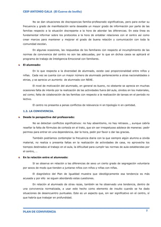 CEIP ANTONIO GALA (El Cuervo de Sevilla)
PLAN DE CONVIVENCIA 7
No se dan situaciones de discrepancias familia-profesorado significativas, pero para evitar su
frecuencia y grado de manifestación sería deseable un mayor grado de información por parte de las
familias respecto a la situación discrepante a la hora de abordar las diferencias. En esta línea es
fundamental informar sobre los protocolos a la hora de entablar relaciones con el centro así como
crear marcos para mantener y mejorar el grado de buena relación y comunicación con toda la
comunidad escolar.
En algunas ocasiones, las respuestas de los familiares con respecto al incumplimiento de las
normas de convivencia del centro no son las adecuadas, por lo que en dichos casos se aplicará el
programa de trabajo de Inteligencia Emocional con familiares.
El alumnado:
En lo que respecta a la diversidad de alumnado, existe casi proporcionalidad entre niños y
niñas. Cada vez se cuenta con un mayor número de alumnado perteneciente a otras nacionalidades o
etnias, y se aprecia un aumento de alumnado con NEAE.
El nivel de motivación del alumnado, en general es bueno, no obstante se aprecia en muchas
ocasiones falta de interés por la realización de las actividades fuera del aula, olvidos en los materiales,
así como; falta de colaboración de las familias con respecto a la realización de tareas en el periodo no
lectivo.
El centro no presenta a penas conflictos de relevancia ni en tipología ni en cantidad.
1.3. LA CONVIVENCIA.
Desde la perspectiva del profesorado:
No se detectan conflictos significativos: no hay absentismo, no hay retrasos…, aunque cabría
reseñar la falta de fórmulas de cortesía en el trato, que sin ser irrespetuoso adolece de maneras: pedir
permiso para entrar en una dependencia, dar la hora, pedir por favor o dar las gracias.
También podríamos contemplar la frecuencia diaria con la que siempre algún alumno-a olvida
material, no realiza o presenta faltas en la realización de actividades de casa, no aprovecha los
tiempos destinados al trabajo en el aula, la dificultad para cumplir las normas de aula establecidas por
el centro, …
En la relación entre el alumnado:
Sí se observa en relación a las diferencias de sexo un cierto grado de segregación voluntaria
por sexos de modo que tienden a juntarse niños con niños y niñas con niñas.
El diagnóstico del Plan de Igualdad muestra que ideológicamente esa tendencia es más
acusada y por ello se siguen abordando estas cuestiones.
En relación al alumnado de otras razas, también se ha observado una tendencia, dentro de
una convivencia normalizada, a usar este hecho como elemento de insulto cuando se ha dado
situaciones de desencuentro puntuales. Este es un aspecto que, sin ser significativo en el centro, sí
que habría que trabajar en profundidad.
 