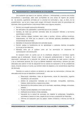 CEIP ANTONIO GALA (El Cuervo de Sevilla)
PROCEDIMIENTOS Y CRITERIOS COMUNES DE EVALUACIÓN Y PROMOCIÓN.
17
5. PROCEDIMIENTOS E INSTRUMENTOS DE EVALUACIÓN.
Una evaluación que aspira a ser rigurosa, continua e individualizada, al servicio del proceso
de enseñanza y aprendizaje, debe estar acompañada de unas tareas de registro del proceso
de los alumnos, igualmente animadas por la voluntad de continuidad y rigor, es decir, de los
procedimientos que se van a seguir para recoger información relevante sobre los aprendizajes del
alumnado. Estos procedimientos e instrumentos deben reunir algunos requisitos:
 Permitir una recogida continua de información.
 Ser adecuados a las capacidades y contenidos que se van a evaluar.
 Variados, de modo que permitan contrastar datos de evaluación referidos a los mismos
aprendizajes o similares.
 Utilizar distintos códigos (verbales, sean orales o escritos, icónicos, gráficos, numéricos,
audiovisuales), de modo que se adecúen a las distintas aptitudes, necesidades y estilos
de aprendizaje del alumnado.
 Aplicables en situaciones habituales de la actividad escolar.
 Permitir evaluar la transferencia de los aprendizajes a contextos distintos de aquellos
en los que se han adquirido.
 Aplicados tanto por el profesor como por los alumnos/as en situaciones de
autoevaluación o de coevaluación.
Es necesario tener en cuenta que en la enseñanza obligatoria la normativa vigente
establece que el profesorado llevará a cabo la evaluación preferentemente a través de la
observación continuada de la evolución del proceso de aprendizaje de cada alumno o alumna
y de su maduración personal. Por lo que se deberán establecer instrumentos y técnicas que sean
adecuadas para valorar el nivel de adquisición de los criterios de evaluación y de las competencias
claves, teniendo siempre en cuenta, que también deben de adaptarse a las características específicas
del alumnado.
Teniendo en cuenta lo anterior se decidirán en cada caso los instrumentos y técnicas más
adecuados entre los que se especifican a continuación:
 Observación sistemática: hojas de seguimientos, escala de observación, registros
anecdóticos y de evaluación.
 Análisis de producciones realizadas por el alumnado: monografías, resúmenes,
trabajos, textos escritos y exposiciones orales.
 Realización de intercambios orales con el alumnado: asambleas, diálogos, entrevistas,
debates, ..
 Pruebas escritas adaptadas a los niveles del aula.
 Calificación de la libreta y fichas realizadas.
 Valoración de la actitud del alumnado con respecto al profesorado, compañeros,
actividades a realizar en clase, respeto de las normas y preparación de materiales.
 Informes de evaluación para los padres: boletín trimestral e informes de final de
etapa.
 