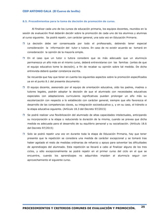CEIP ANTONIO GALA (El Cuervo de Sevilla)
PROCEDIMIENTOS Y CRITERIOS COMUNES DE EVALUACIÓN Y PROMOCIÓN.
25
8.5. Procedimientos para la toma de decisión de promoción de curso.
Al finalizar cada uno de los cursos de educación primaria, los equipos docentes, reunidos en la
sesión de evaluación final deberán decidir sobre la promoción de cada uno de los alumnos y alumnas
al curso siguiente. Se podrá repetir, con carácter general, una sola vez en Educación Primaria.
 La decisión debe ser consensuada por todo el profesorado, debiendo tener especial
consideración la información del tutor o tutora. En caso de no existir acuerdo se tomará en
consideración la opinión de la mayoría simple.
 En el caso que un tutor o tutora considere que es más adecuado que un alumno/a
permanezca un año más en el mismo curso, deberá entrevistarse con las familias (antes de que
el equipo educativo tome la decisión), a fin de recabar su opinión sobre tal medida. De dicha
entrevista deberá quedar constancia escrita.
Se recuerda que hay que tener en cuenta los siguientes aspectos sobre la promoción especificados
ya en el punto 8.1 del presente documento:
 El equipo docente, asesorado por el equipo de orientación educativa, oído los padres, madres o
tutores legales, podrán adoptar la decisión de que el alumnado con necesidades educativas
especiales con adaptaciones curriculares significativas puedan prolongar un año más su
escolarización con respecto a lo establecido con carácter general, siempre que ello favorezca el
desarrollo de las competencias claves, su integración socioeducativa y, y en su caso, el tránsito a
la etapa educativa siguiente. (Artículo 18.3 del Decreto 97/2015)
 Se podrá realizar una flexibilización del alumnado de altas capacidades intelectuales, anticipando
su incorporación a la etapa o reduciendo la duración de la misma, cuando se prevea que dicha
medida es adecuada para el desarrollo de su equilibrio personal y su socialización. (Artículo 18.6
del Decreto 97/2015)
 Solo se podrá repetir una vez en durante toda la etapa de Educación Primaria, hay que tener
presente que la repetición se considera una medida de carácter excepcional y se tomará tras
haber agotado el resto de medidas ordinarias de refuerzo y apoyo para solventar las dificultades
de aprendizajes del alumnado. Esta repetición se llevará a cabo al finalizar alguno de los tres
ciclos, y sólo excepcionalmente se podrá repetir en el primer curso del ciclo en el que se
encuentre, cuando los aprendizajes no adquiridos impidan al alumno/a seguir con
aprovechamiento el siguiente curso.
 