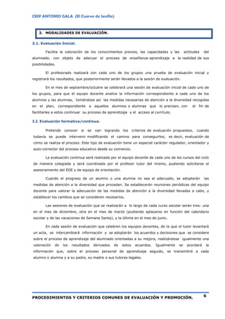 CEIP ANTONIO GALA (El Cuervo de Sevilla)
PROCEDIMIENTOS Y CRITERIOS COMUNES DE EVALUACIÓN Y PROMOCIÓN. 6
3. MODALIDADES DE EVALUACIÓN.
3.1. Evaluación Inicial.
Facilita la valoración de los conocimientos previos, las capacidades y las actitudes del
alumnado, con objeto de adecuar el proceso de enseñanza-aprendizaje a la realidad de sus
posibilidades.
El profesorado realizará con cada uno de los grupos una prueba de evaluación inicial y
registrará los resultados, que posteriormente serán llevados a la sesión de evaluación.
En el mes de septiembre/octubre se celebrará una sesión de evaluación inicial de cada uno de
los grupos, para que el equipo docente analice la información correspondiente a cada uno de los
alumnos y las alumnas, tomándose así las medidas necesarias de atención a la diversidad recogidas
en el plan, correspondiente a aquellos alumnos o alumnas que lo precisen, con el fin de
facilitarles a estos continuar su proceso de aprendizaje y el acceso al currículo.
3.2. Evaluación formativa/continua.
Pretende conocer si se van logrando los criterios de evaluación propuestos, cuando
todavía se puede intervenir modificando el camino para conseguirlos; es decir, evaluación de
cómo se realiza el proceso. Este tipo de evaluación tiene un especial carácter regulador, orientador y
auto-corrector del proceso educativo desde su comienzo.
La evaluación continua será realizada por el equipo docente de cada uno de los cursos del ciclo
de manera colegiada y será coordinada por el profesor tutor del mismo, pudiendo solicitarse el
asesoramiento del EOE y de equipo de orientación.
Cuando el progreso de un alumno o una alumna no sea el adecuado, se adoptarán las
medidas de atención a la diversidad que procedan. Se establecerán reuniones periódicas del equipo
docente para valorar la adecuación de las medidas de atención a la diversidad llevadas a cabo, y
establecer los cambios que se consideren necesarios.
Las sesiones de evaluación que se realizarán a lo largo de cada curso escolar serán tres: una
en el mes de diciembre, otra en el mes de marzo (pudiendo aplazarse en función del calendario
escolar y de las vacaciones de Semana Santa), y la última en el mes de junio.
En cada sesión de evaluación que celebren los equipos docentes, de la que el tutor levantará
un acta, se intercambiará información y se adoptarán los acuerdos y decisiones que se considere
sobre el proceso de aprendizaje del alumnado orientadas a su mejora, realizándose igualmente una
valoración de los resultados derivados de estos acuerdos. Igualmente se acordará la
información que, sobre el proceso personal de aprendizaje seguido, se transmitirá a cada
alumno o alumna y a su padre, su madre o sus tutores legales.
 