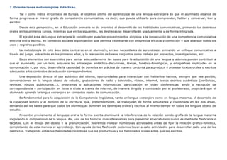 2. Orientaciones metodológicas didácticas.
Tal y como indica el Consejo de Europa, el objetivo último del aprendizaje de una lengua extranjera es que el alumnado alcance de
forma progresiva el mayor grado de competencia comunicativa, es decir, que pueda utilizarla para comprender, hablar y conversar, leer y
escribir.
Desde esta perspectiva, en la Educación primaria se da prioridad al desarrollo de las habilidades comunicativas, primando las destrezas
orales en los primeros cursos, mientras que en los siguientes, las destrezas se desarrollarán gradualmente y de forma integrada.
El eje del área de Lengua extranjera lo constituyen pues los procedimientos dirigidos a la consecución de una competencia comunicativa
efectiva oral y escrita, en contextos sociales significativos que permita expresarse con progresiva eficacia y corrección y que abarque todos los
usos y registros posibles.
La metodología de este área debe centrarse en el alumno/a, en sus necesidades de aprendizaje, primando un enfoque comunicativo a
través del juego, sobre todo en los primeros años, y la realización de tareas conjuntas como trabajo por proyectos, investigaciones, etc...
Estos elementos son esenciales para sentar adecuadamente las bases para la adquisición de una lengua y además pueden contribuir a
que el alumnado, por un lado, adquiera las estrategias sintáctico-discursivas, léxicas, fonético-fonológicas, y ortográficas implicadas en la
comunicación y, por otro, desarrolle la capacidad de ponerlas en práctica de manera conjunta para producir y procesar textos orales o escritos
adecuados a los contextos de actuación correspondientes.
Una exposición directa al uso auténtico del idioma, oportunidades para interactuar con hablantes nativos, siempre que sea posible,
conversaciones en la lengua objeto de estudio, grabaciones de radio y televisión, vídeos, internet, textos escritos auténticos (periódicos,
revistas, rótulos publicitarios...), programas y aplicaciones informáticas, participación en vídeo conferencias, envío y recepción de
correspondencia y participación en foros o chats a través de internet, de manera dirigida y controlada por el profesorado, propiciará que el
alumnado aprenda la lengua extranjera en contextos reales de comunicación.
Es fundamental para la adquisición de la Competencia lingüística, tanto en lengua extranjera como en lengua materna, el desarrollo de
la capacidad lectora y el dominio de la escritura, que, preferiblemente, se trabajarán de forma simultánea y coordinada en las dos áreas,
sentando así las bases para que todos los alumnos/as dominen las destrezas orales y escritas al mismo tiempo en todas las lenguas objeto de
estudio.
Presentar previamente el lenguaje oral a la forma escrita disminuirá la interferencia de la relación sonido-grafía de la lengua materna
mejorando la comprensión de la lengua. Así, una de las técnicas más interesantes para presentar el vocabulario nuevo es mediante flashcards o
tarjetas. Con el dibujo del objeto y la pronunciación, podremos realizar numerosas actividades antes de fijar la relación gráfico-fonética,
completando de esta manera el aprendizaje. Con ayuda de las flashcards podemos llevar a cabo actividades para desarrollar cada una de las
destrezas, trabajando antes las habilidades receptivas que las productivas y las habilidades orales antes que las escritas.
 