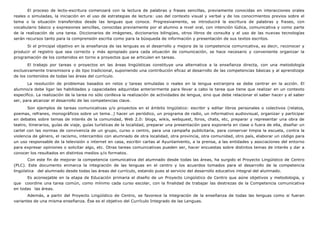 El proceso de lecto-escritura comenzará con la lectura de palabras y frases sencillas, previamente conocidas en interacciones orales
reales o simuladas, la iniciación en el uso de estrategias de lectura: uso del contexto visual y verbal y de los conocimientos previos sobre el
tema o la situación transferidos desde las lenguas que conoce. Progresivamente, se introducirá la escritura de palabras y frases, con
vocabulario básico y expresiones sencillas, conocidas previamente por el alumno a nivel oral, con intención lúdica, comunicativa y como parte
de la realización de una tarea. Diccionarios de imágenes, diccionarios bilingües, otros libros de consulta y el uso de las nuevas tecnologías
serán recursos tanto para la comprensión escrita como para la búsqueda de información y presentación de sus textos escritos.
Si el principal objetivo en la enseñanza de las lenguas es el desarrollo y mejora de la competencia comunicativa, es decir, reconocer y
producir el registro que sea correcto y más apropiado para cada situación de comunicación, se hace necesario y conveniente organizar la
programación de los contenidos en torno a proyectos que se articulen en tareas.
El trabajo por tareas o proyectos en las áreas lingüísticas constituye una alternativa a la enseñanza directa, con una metodología
exclusivamente transmisora y de tipo tradicional, suponiendo una contribución eficaz al desarrollo de las competencias básicas y al aprendizaje
de los contenidos de todas las áreas del currículo.
La resolución de problemas basados en retos y tareas simuladas o reales en la lengua extranjera se debe centrar en la acción. El
alumno/a debe ligar las habilidades y capacidades adquiridas anteriormente para llevar a cabo la tarea que tiene que realizar en un contexto
específico. La realización de la tarea no sólo conlleva la realización de actividades de lengua, sino que debe relacionar el saber hacer y el saber
ser, para alcanzar el desarrollo de las competencias clave.
Son ejemplos de tareas comunicativas y/o proyectos en el ámbito lingüístico: escribir y editar libros personales o colectivos (relatos,
poemas, refranes, monográficos sobre un tema…) hacer un periódico, un programa de radio, un informativo audiovisual, organizar y participar
en debates sobre temas de interés de la comunidad, Web 2.0: blogs, wikis, webquest, foros, chats, etc, preparar y representar una obra de
teatro, itinerarios, guías de viaje, guías turísticas de la localidad, preparar una presentación para exponerla en clase o fuera de ella, diseñar un
cartel con las normas de convivencia de un grupo, curso o centro, para una campaña publicitaria, para conservar limpia la escuela, contra la
violencia de género, el racismo, intercambio con alumnado de otra localidad, otra provincia, otra comunidad, otro país, elaborar un código para
un uso responsable de la televisión o internet en casa, escribir cartas al Ayuntamiento, a la prensa, a las entidades y asociaciones del entorno
para expresar opiniones o solicitar algo, etc. Otras tareas comunicativas pueden ser, hacer encuestas sobre distintos temas de interés y dar a
conocer los resultados en distintos medios y/o formatos.
Con este fin de mejorar la competencia comunicativa del alumnado desde todas las áreas, ha surgido el Proyecto Lingüístico de Centro
(PLC). Este documento enmarca la integración de las lenguas en el centro y los acuerdos tomados para el desarrollo de la competencia
lingüística del alumnado desde todas las áreas del currículo, estando pues al servicio del desarrollo educativo integral del alumnado.
Es aconsejable en la etapa de Educación primaria el diseño de un Proyecto Lingüístico de Centro que aúne objetivos y metodología, y
que coordine una tarea común, como mínimo cada curso escolar, con la finalidad de trabajar las destrezas de la Competencia comunicativa
en todas las áreas.
Además, a partir del Proyecto Lingüístico de Centro, se favorece la integración de la enseñanza de todas las lenguas como si fueran
variantes de una misma enseñanza. Ése es el objetivo del Currículo Integrado de las Lenguas.
 