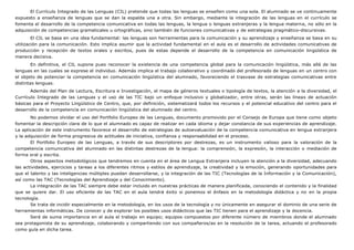 El Currículo Integrado de las Lenguas (CIL) pretende que todas las lenguas se enseñen como una sola. El alumnado se ve continuamente
expuesto a enseñanza de lenguas que se dan la espalda una a otra. Sin embargo, mediante la integración de las lenguas en el currículo se
fomenta el desarrollo de la competencia comunicativa en todas las lenguas, la lengua o lenguas extranjeras y la lengua materna, no sólo en la
adquisición de competencias gramaticales u ortográficas, sino también de funciones comunicativas y de estrategias pragmático-discursivas.
El CIL se basa en una idea fundamental: las lenguas son herramientas para la comunicación y su aprendizaje y enseñanza se basa en su
utilización para la comunicación. Esto implica asumir que la actividad fundamental en el aula es el desarrollo de actividades comunicativas de
producción y recepción de textos orales y escritos, pues de estas depende el desarrollo de la competencia en comunicación lingüística de
manera decisiva.
En definitiva, el CIL supone pues reconocer la existencia de una competencia global para la comunicación lingüística, más allá de las
lenguas en las cuales se exprese el individuo. Además implica el trabajo colaborativo y coordinado del profesorado de lenguas en un centro con
el objeto de potenciar la competencia en comunicación lingüística del alumnado, favoreciendo el trasvase de estrategias comunicativas entre
distintas lenguas.
Además del Plan de Lectura, Escritura e Investigación, el mapa de géneros textuales o tipología de textos, la atención a la diversidad, el
Currículo Integrado de las Lenguas y el uso de las TIC bajo un enfoque inclusivo y globalizador, entre otras, serán las líneas de actuación
básicas para el Proyecto Lingüístico de Centro, que, por definición, sistematizará todos los recursos y el potencial educativo del centro para el
desarrollo de la competencia en comunicación lingüística del alumnado del centro.
No podemos olvidar el uso del Portfolio Europeo de las Lenguas, documento promovido por el Consejo de Europa que tiene como objeto
fomentar la descripción clara de lo que el alumnado es capaz de realizar en cada idioma y dejar constancia de sus experiencias de aprendizaje.
La aplicación de este instrumento favorece el desarrollo de estrategias de autoevaluación de la competencia comunicativa en lengua extranjera
y la adquisición de forma progresiva de actitudes de iniciativa, confianza y responsabilidad en el proceso.
El Portfolio Europeo de las Lenguas, a través de sus descriptores por destrezas, es un instrumento valioso para la valoración de la
competencia comunicativa del alumnado en las distintas destrezas de la lengua: la comprensión, la expresión, la interacción o mediación de
forma oral y escrita.
Otros aspectos metodológicos que tendremos en cuenta en el área de Lengua Extranjera incluyen la atención a la diversidad, adecuando
las actividades, ejercicios y tareas a los diferentes ritmos y estilos de aprendizaje, la creatividad y la emoción, generando oportunidades para
que el talento y las inteligencias múltiples puedan desarrollarse, y la integración de las TIC (Tecnologías de la Información y la Comunicación),
así como las TAC (Tecnologías del Aprendizaje y del Conocimiento).
La integración de las TAC siempre debe estar incluido en nuestras prácticas de manera planificada, conociendo el contenido y la finalidad
que se quiere dar. El uso eficiente de las TAC en el aula tendrá éxito si ponemos el énfasis en la metodología didáctica y no en la propia
tecnología.
Se trata de incidir especialmente en la metodología, en los usos de la tecnología y no únicamente en asegurar el dominio de una serie de
herramientas informáticas. De conocer y de explorar los posibles usos didácticos que las TIC tienen para el aprendizaje y la docencia.
Será de suma importancia en el aula el trabajo en equipo; equipos compuestos por diferente número de miembros donde el alumnado
sea protagonista de su aprendizaje, colaborando y compartiendo con sus compañeros/as en la resolución de la tarea, actuando el profesorado
como guía en dicha tarea.
 