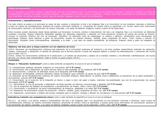 Criterio de evaluación:
CE 3.2. Acercarse a la lectura, análisis e interpretación del arte y las imágenes fijas y en movimiento en sus contextos culturales e históricos, teniendo en cuenta las
manifestaciones artísticas de nuestra comunidad andaluza, comprendiendo de manera crítica su significado y función social como instrumento de comunicación personal
y de transmisión de valores culturales, siendo capaz de elaborar imágenes nuevas a partir de las adquiridas.
Orientaciones y ejemplificaciones:
Con este criterio se evalúa si el alumnado es capaz de leer, analizar e interpretar el arte y las imágenes fijas y en movimiento en sus contextos culturales e históricos,
si tiene en cuenta las manifestaciones artísticas de nuestra comunidad andaluza, si comprende de manera crítica su significado y la función social como instrumento
de comunicación personal y de transmisión de valores culturales, y es capaz de elaborar imágenes nuevas a partir de las adquiridas.
Estos procesos pueden abordarse desde tareas globales que favorezcan la lectura, análisis e interpretación del arte y las imágenes fijas y en movimiento en diferentes
contextos culturales. Realizar diferentes fotografías digitales con diferentes dispositivos y editarlas con fines educativos teniendo en cuenta las normas de difusión.
Conocer la evolución histórica del cine de animación. Identificar los diferentes tipos de videojuegos su historia y géneros, utilizándolos como herramienta de
aprendizaje. Elaborar obras plásticas a partir de documentos propios de creación artística: carteles, guías, programas de mano… Crear, montar y difundir un
documental. Visualizar obras cinematográficas adaptadas a su edad y que sean de nuestra procedencia, de Andalucía. Preparar obras a partir de imágenes ya
adquiridas.
Objetivos del área para la etapa (relación con los objetivos de ciclo):
O.EA.4. Reconocer las manifestaciones artísticas más relevantes de la Comunidad autónoma de Andalucía y de otros pueblos, desarrollando actitudes de valoración,
respeto, conservación y adoptando un sentido de identidad que le permita plasmar a través del lenguaje plástico y musical las interpretaciones y emociones del mundo
que le rodea. (OC.5.)
O.EA.6. Utilizar los conocimientos artísticos en la observación y el análisis de situaciones y objetos de la realidad cotidiana y de diferentes manifestaciones del mundo
del arte y la cultura, para comprenderlos mejor y formar un gusto propio. (OC.8.)
Contenidos:
Bloque 1: “Educación Audiovisual”: junto a cada contenido se especifica el curso en el que se trabajará.
1.3. Composiciones plásticas utilizando imágenes en movimiento. (1º Y 2º curso)
1.4. Comunicación oral y elaboración de textos escritos sobre la intencionalidad de las imágenes. (1º Y 2º curso)
1.5. Reconocimiento y distinción de diferentes temas de la fotografía. (1º Y 2º curso)
1.6. Realización de fotografías utilizando diferentes medios tecnológicos para completar de tareas de aula. (1º Y 2º curso)
1.8. Valoración de las manifestaciones artísticas de nuestra comunidad andaluza, desarrollando un sentido crítico y destacando la importancia de su papel socializador y
de transmisor cultural. (1º Y 2º curso)
1.9. Conocimiento de la evolución de la fotografía en blanco y negro a color, del papel a digital, valorando las posibilidades que nos ha proporcionado las nuevas
tecnologías. (1º Y 2º curso)
1.11. Aproximación al cine de animación y elaboración de obras sencillas con técnicas convencionales y digitales. (1º Y 2º curso)
1.12. Uso de programas de digitales de maquetación y procesamiento de imagen, video y texto. (1º Y 2º curso)
1.13. Conocimiento y visualización de obras cinematográficas de Andalucía. adaptadas a su edad. (1º Y 2º curso)
1.14. Preparación de documentos propios de producción artística: carteles, guías, programas de mano, etc. (1º Y 2º curso)
1.15. Preparación, conocimiento y análisis del proceso empleado para la creación, montaje y difusión de una película o un documental. (1º Y 2º curso)
Indicadores (relación con competencias clave): junto a cada indicador se especifica el curso en el que se trabajará.
EA.3.2.1. Se acerca a la lectura, análisis e interpretación del arte y las imágenes fijas y en movimiento en sus contextos culturales e históricos, tiene cuenta las
manifestaciones artísticas de nuestra comunidad andaluza, comprende de manera crítica su significado y función social como instrumento de comunicación personal y
de transmisión de valores culturales, y es capaz de elaborar imágenes nuevas a partir de las adquiridas. (CSYC, CEC). (1º Y 2º curso)
 