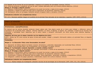 2.4. Respeto de las normas de uso de materiales y espacios en la práctica de actividades motrices. (CICLO)
2.5. Toma de conciencia y aceptación del uso de ropa y calzado adecuados para una correcta práctica deportiva. (CICLO)
Bloque 4: “El juego y deporte escolar”
4.1. Reflexión e interiorización sobre la importancia de cumplir las normas y reglas de los juegos. (CICLO)
4.2. Utilización y respeto de reglas del juego para la organización de situaciones colectivas. (CICLO)
4.8. Participación activa en los juegos, buscando siempre el aspecto lúdico y recreativo. (CICLO)
Indicadores (relación con competencias clave):
EF.1.10.1. Reconoce posibles riesgos en la práctica de la actividad física derivados de los materiales y espacios. (CMT, CSYC). (CICLO)
Criterio de evaluación:
C.E.1.11. Iniciarse en trabajos de investigación utilizando recursos de las tecnologías de la información y la comunicación.
Orientaciones y ejemplificaciones:
Es habitual que los centros docentes andaluces tengan página web. Esta página puede ser el marco para trabajar y reflexionar sobre la
importancia de la actividad física, elaborar artículos referidos a la salud, el deporte, la higiene, etc, publicitar a través de los recursos TIC,
olimpiadas y actividades físico- deportivas que el centro realice y compartir información con otros centros sobre distintos deportes o
actividades.
Objetivos del área para la etapa (relación con los objetivos de ciclo):
O.EF.7. Utilizar las TIC como recurso de apoyo al área para acceder, indagar y compartir información relativa a la actividad física y el deporte.
(O.C 1.11)
Contenidos:
Bloque 2: “La Educación Física como favorecedora de salud”
2.1. Adquisición de hábitos básicos de higiene corporal, alimentarios y posturales relacionados con la actividad física. (CICLO)
2.2. Relación de la actividad física y de la alimentación con el bienestar y la salud. (CICLO)
Bloque 3: “La Expresión corporal: Expresión y creación artística motriz”
3.6. Participación y disfrute en actividades que supongan comunicación a través de las expresiones, el cuerpo y el movimiento. (CICLO)
Bloque 4: “El juego y deporte escolar”
4.1. Reflexión e interiorización sobre la importancia de cumplir las normas y reglas de los juegos. (CICLO)
4.2. Utilización y respeto de reglas del juego para la organización de situaciones colectivas. (CICLO)
4.3. Conocimiento y práctica de diferentes tipos de juegos: libres-organizados, sensoriales, simbólicos y cooperativos. (CICLO)
4.4. Indagación y práctica de juegos populares y tradicionales propios de la cultura andaluza. (CICLO)
Indicadores (relación con competencias clave):
E.F.1.11.1. Realiza trabajos de investigación utilizando recursos de las tecnologías de la información. (CMT, CSYC, CCL, CD). (CICLO)
 