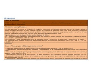 6.2. Segundo ciclo
Criterio de evaluación:
C.E.2.1. Integrar y resolver satisfactoriamente variadas situaciones motrices, utilizando las habilidades perceptivo-motrices y básicas más
apropiadas para una eficaz solución.
Orientaciones y ejemplificaciones:
Con estos elementos curriculares se comprobará la integración y asimilación de habilidades adquiridas, así como su necesaria puesta en
práctica en diversas situaciones. Se evalúa la mejora cualitativa de la capacidad de desplazarse, saltar, girar, lanzar, recepcionar, transportar o
conducir un objeto para resolver satisfactoriamente problemas motores o nuevas situaciones. Las propuestas pueden ir en la línea de tareas
rotatorias, presentando diferentes retos colectivos donde se apliquen habilidades de distinta índole.
Objetivos del área para la etapa (relación con los objetivos de ciclo):
O.EF.1. Conocer su propio cuerpo y sus posibilidades motrices en el espacio y el tiempo, ampliando este conocimiento al cuerpo de los demás.
(O.C 2.2) (O.C 2.4) (O.C 2.5) (O.C 2.6) (O.C 2.8)
O.EF.2. Reconocer y utilizar sus capacidades físicas, las habilidades motrices y conocimiento de la estructura y funcionamiento del cuerpo
para el desarrollo motor, mediante la adaptación del movimiento a nuevas situaciones de la vida cotidiana. (O.C 2.2) (O.C 2.4) (O.C 2.5) (O.C
2.6) (O.C 2.9)
Contenidos:
Bloque 1: “El cuerpo y sus habilidades perceptivo motrices”
1.1. Desarrollo global y analítico del esquema corporal con representación del propio cuerpo y el de los demás. (CICLO)
1.2. Descubrimiento progresivo a través de la exploración y experimentación de las capacidades perceptivas y su relación con el movimiento.
(CICLO)
1.3. Desarrollo de la relajación global y de grandes segmentos corporales para aumento del control del cuerpo en relación con la tensión, la
relajación y actitud postural. (CICLO)
1.4. Conocimiento e indagación de las fases, los tipos y los ritmos respiratorios, para su progresivo control en diferentes actividades. (CICLO)
1.5. Adecuación autónoma de la postura a las necesidades expresivas y motrices para mejorar las posibilidades de movimiento de los
segmentos corporales. (CICLO)
1.6. Consolidación y abstracción básica de la lateralidad y su proyección en el espacio. Aprecio eficaz de la derecha y la izquierda en los demás.
 