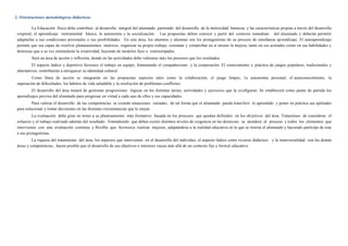 2. Orientaciones metodológicas didácticas
La Educación física debe contribuir al desarrollo integral del alumnado partiendo del desarrollo de la motricidad huma na y las características propias a través del desarrollo
corporal, el aprendizaje instrumental básico, la autonomía y la socialización. Las propuestas deben conocer y partir del contexto inmediato del alumnado y deberán permitir
adaptarlas a sus condiciones personales y sus posibilidades. En este área, los alumnos y alumnas son los protagonistas de su proceso de enseñanza aprendizaje. El autoaprendizaje
permite que sea capaz de resolver planteamientos motrices, organizar su propio trabajo, constatar y comprobar en sí mismo la mejora, tanto en sus actitudes como en sus habilidades y
destrezas que a su vez estimularán la creatividad, huyendo de modelos fijos o estereotipados.
Será un área de acción y reflexión, donde en las actividades debe valorarse más los procesos que los resultados.
El aspecto lúdico y deportivo favorece el trabajo en equipo, fomentando el compañerismo y la cooperación. El conocimiento y práctica de juegos populares, tradicionales y
alternativos, contribuirán a enriquecer su identidad cultural.
Como línea de acción se integrarán en las propuestas aspectos tales como la colaboración, el juego limpio, la autonomía personal, el autoconocimiento, la
superación de dificultades, los hábitos de vida saludable y la resolución de problemas-conflictos.
El desarrollo del área tratará de gestionar progresiones lógicas en las distintas tareas, actividades y ejercicios que la co nfiguran. Se establecerá como punto de partida los
aprendizajes previos del alumnado para progresar en virtud a cada uno de ellos y sus capacidades.
Para valorar el desarrollo de las competencias se crearán situaciones variadas, de tal forma que el alumnado pueda transferir lo aprendido y poner en práctica sus aptitudes
para solucionar y tomar decisiones en las distintas circunstancias que le surjan.
La evaluación debe girar en torno a su planteamiento más formativo basada en los procesos que quedan definidos en los ob jetivos del área. Trataremos de considerar el
esfuerzo y el trabajo realizado además del resultado. Entendiendo que deben existir distintos niveles de exigencia en las destrezas, se atenderá al proceso y todos los elementos que
intervienen con una evaluación continua y flexible que favorezca realizar mejoras, adaptándose a la realidad educativa en la que se inserta el alumnado y haciendo partícipe de esta
a sus protagonistas.
La riqueza del tratamiento del área, los aspectos que intervienen en el desarrollo del individuo, el aspecto lúdico como recurso didáctico y la transversalidad con las demás
áreas y competencias, hacen posible que el desarrollo de sus objetivos e intereses vayan más allá de un contexto fijo y formal educativo.
 