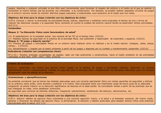 juegos, deportes o cualquier actividad al aire libre sean herramientas para fomentar el respeto del entorno y el medio en el que se realizan y
comprobar al mismo tiempo que las acciones van orientadas a su conservación. Por ejemplo, se pueden realizar pequeños circuitos de juegos
en el entorno cercano donde se mezclen distintos juegos populares y tradicionales cuyo escenario es el medio que nos rodea.
Objetivos del área para la etapa (relación con los objetivos de ciclo):
O.EF.6. Conocer y valorar la diversidad de actividades físicas, lúdicas, deportivas y artísticas como propuesta al tiempo de ocio y forma de
mejorar las relaciones sociales y la capacidad física, teniendo en cuenta el cuidado del entorno natural donde se desarrollen dichas actividades.
(0.C 2.1)
Contenidos:
Bloque 2: “La Educación Física como favorecedora de salud”
2.6. El sedentarismo en la sociedad actual. Uso racional de las TIC en el tiempo libre. (CICLO)
2.7. Medidas básicas de seguridad en la práctica de la actividad física. Uso sostenible y responsable de materiales y espacios. (CICLO)
Bloque 4: “El juego y deporte escolar”
4.5. Práctica de juegos y actividades físicas en un entorno tanto habitual como no habitual y en el medio natural. (colegios, calles, plazas,
campo,… ) (CICLO)
4.6. Sensibilización y respeto por el medio ambiente a partir de los juegos y deportes por su cuidado y mantenimiento sostenible. (CICLO)
Indicadores (relación con competencias clave):
EF.2.10.1. Muestra actitudes consolidadas de respeto, cada vez más autónomas y constructivas, hacia el medio ambiente en las actividades
realizadas al aire libre. (CMT, CSYC, CAA). (CICLO)
Criterio de evaluación:
C.E.2.11. Desarrollar una actitud que permita evitar riesgos en la práctica de juegos y actividades motrices, realizando un correcto
calentamiento previo y comprendiendo medidas de seguridad para la actividad física y estableciendo los descansos adecuados para una correcta
recuperación ante los efectos de un esfuerzo.
Orientaciones y ejemplificaciones:
Se pretende corroborar que se toman las medidas adecuadas para una correcta ejercitación física con ciertas garantías de seguridad y disfrute
en su práctica, tanto antes, como durante y posterior a la misma. Esta propuesta tiene una importante carga de futuro pues de su adecuada
integración se podría traducir en la reducción significativa de lesiones en la edad adulta. Se concretarán tareas a partir de las premisas que se
han trabajado en clase, como establecer protocolos
de seguridad para carreras de distintas distancias, integrando calentamiento, dosificación del esfuerzo, estiramientos, etc.
Objetivos del área para la etapa (relación con los objetivos de ciclo):
O.EF.4. Adquirir hábitos de ejercicio físico orientados a una correcta ejecución motriz, a la salud y al bienestar personal, del mismo modo,
apreciar y reconocer los efectos del ejercicio físico, la alimentación, el esfuerzo y hábitos posturales para adoptar actitud crítica ante prácticas
perjudiciales para la salud. (0.C 2.3)
 