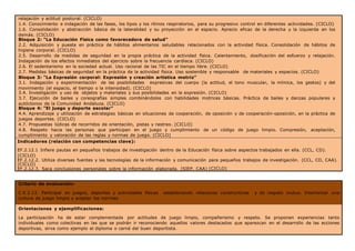 relajación y actitud postural. (CICLO)
1.4. Conocimiento e indagación de las fases, los tipos y los ritmos respiratorios, para su progresivo control en diferentes actividades. (CICLO)
1.6. Consolidación y abstracción básica de la lateralidad y su proyección en el espacio. Aprecio eficaz de la derecha y la izquierda en los
demás. (CICLO)
Bloque 2: “La Educación Física como favorecedora de salud”
2.2. Adquisición y puesta en práctica de hábitos alimentarios saludables relacionados con la actividad física. Consolidación de hábitos de
higiene corporal. (CICLO)
2.5. Desarrollo de medidas de seguridad en la propia práctica de la actividad física. Calentamiento, dosificación del esfuerzo y relajación.
Indagación de los efectos inmediatos del ejercicio sobre la frecuencia cardíaca. (CICLO)
2.6. El sedentarismo en la sociedad actual. Uso racional de las TIC en el tiempo libre. (CICLO)
2.7. Medidas básicas de seguridad en la práctica de la actividad física. Uso sostenible y responsable de materiales y espacios. (CICLO)
Bloque 3: “La Expresión corporal: Expresión y creación artística motriz”
3.1. Indagación y experimentación de las posibilidades expresivas del cuerpo (la actitud, el tono muscular, la mímica, los gestos) y del
movimiento (el espacio, el tiempo o la intensidad). (CICLO)
3.4. Investigación y uso de objetos y materiales y sus posibilidades en la expresión. (CICLO)
3.7. Ejecución de bailes y coreografías simples combinándolos con habilidades motrices básicas. Práctica de bailes y danzas populares y
autóctonos de la Comunidad Andaluza. (CICLO)
Bloque 4: “El juego y deporte escolar”
4.4. Aprendizaje y utilización de estrategias básicas en situaciones de cooperación, de oposición y de cooperación-oposición, en la práctica de
juegos deportes. (CICLO)
4.7. Propuestas lúdicas de recorridos de orientación, pistas y rastreo. (CICLO)
4.8. Respeto hacia las personas que participan en el juego y cumplimiento de un código de juego limpio. Compresión, aceptación,
cumplimiento y valoración de las reglas y normas de juego. (CICLO)
Indicadores (relación con competencias clave):
EF.2.12.1 Infiere pautas en pequeños trabajos de investigación dentro de la Educación física sobre aspectos trabajados en ella. (CCL, CD).
(CICLO)
EF.2.12.2. Utiliza diversas fuentes y las tecnologías de la información y comunicación para pequeños trabajos de investigación. (CCL, CD, CAA).
(CICLO)
EF.2.12.3. Saca conclusiones personales sobre la información elaborada. (SIEP, CAA) (CICLO)
Criterio de evaluación:
C.E.2.13. Participar en juegos, deportes y actividades físicas estableciendo relaciones constructivas y de respeto mutuo. Interiorizar una
cultura de juego limpio y aceptar las normas.
Orientaciones y ejemplificaciones:
La participación ha de estar complementada por actitudes de juego limpio, compañerismo y respeto. Se proponen experiencias tanto
individuales como colectivas en las que se podrán ir reconociendo aquellos valores destacados que aparezcan en el desarrollo de las acciones
deportivas, sirva como ejemplo el diploma o carné del buen deportista.
 