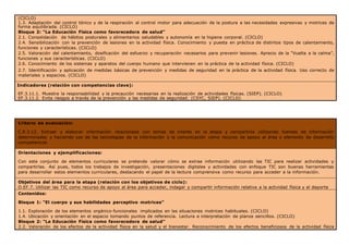 (CICLO)
1.3. Adaptación del control tónico y de la respiración al control motor para adecuación de la postura a las necesidades expresivas y motrices de
forma equilibrada. (CICLO)
Bloque 2: “La Educación Física como favorecedora de salud”
2.1. Consolidación de hábitos posturales y alimentarios saludables y autonomía en la higiene corporal. (CICLO)
2.4. Sensibilización con la prevención de lesiones en la actividad física. Conocimiento y puesta en práctica de distintos tipos de calentamiento,
funciones y características. (CICLO)
2.5. Valoración del calentamiento, dosificación del esfuerzo y recuperación necesarios para prevenir lesiones. Aprecio de la “Vuelta a la calma”,
funciones y sus características. (CICLO)
2.6. Conocimiento de los sistemas y aparatos del cuerpo humano que intervienen en la práctica de la actividad física. (CICLO)
2.7. Identificación y aplicación de medidas básicas de prevención y medidas de seguridad en la práctica de la actividad física. Uso correcto de
materiales y espacios. (CICLO)
Indicadores (relación con competencias clave):
EF.3.11.1. Muestra la responsabilidad y la precaución necesarias en la realización de actividades físicas. (SIEP). (CICLO)
EF.3.11.2. Evita riesgos a través de la prevención y las medidas de seguridad. (CSYC, SIEP). (CICLO)
Criterio de evaluación:
C.E.3.12. Extraer y elaborar información relacionada con temas de interés en la etapa y compartirla utilizando fuentes de información
determinadas y haciendo uso de las tecnologías de la información y la comunicación como recurso de apoyo al área y elemento de desarrollo
competencial.
Orientaciones y ejemplificaciones:
Con este conjunto de elementos curriculares se pretende valorar cómo se extrae información utilizando las TIC para realizar actividades y
compartirlas. Así pues, todos los trabajos de investigación, presentaciones digitales y actividades con enfoque TIC son buenas herramientas
para desarrollar estos elementos curriculares, destacando el papel de la lectura comprensiva como recurso para acceder a la información.
Objetivos del área para la etapa (relación con los objetivos de ciclo):
O.EF.7. Utilizar las TIC como recurso de apoyo al área para acceder, indagar y compartir información relativa a la actividad física y el deporte
Contenidos:
Bloque 1: “El cuerpo y sus habilidades perceptivo motrices”
1.1. Exploración de los elementos orgánico-funcionales implicados en las situaciones motrices habituales. (CICLO)
1.4. Ubicación y orientación en el espacio tomando puntos de referencia. Lectura e interpretación de planos sencillos. (CICLO)
Bloque 2: “La Educación Física como favorecedora de salud”
2.2. Valoración de los efectos de la actividad física en la salud y el bienestar. Reconocimiento de los efectos beneficiosos de la actividad física
 
