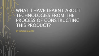 WHAT I HAVE LEARNT ABOUT
TECHNOLOGIES FROM THE
PROCESS OF CONSTRUCTING
THIS PRODUCT?
BY ISAIAH BHATTI
 