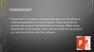 POWERPOINT
• PowerPoint is a windows program that give you the ability to
make presentations to show to others. I have used this to
present my research and planning in my blogs. When using
PowerPoint in this project, there was not much for me to learn
as I am very familiar with the software.
 