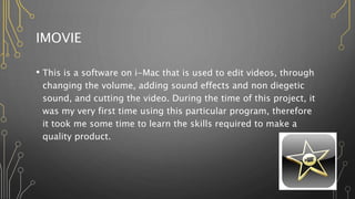 IMOVIE
• This is a software on i-Mac that is used to edit videos, through
changing the volume, adding sound effects and non diegetic
sound, and cutting the video. During the time of this project, it
was my very first time using this particular program, therefore
it took me some time to learn the skills required to make a
quality product.
 