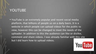 YOUTUBE
• YouTube is an extremely popular and recent social media
platform, that billions of people us on a daily basis. It is a
website in which people can upload videos for the public to
view, however this can be changed to meet the needs of the
uploader. In addition to this the audience can like or dislike,
comment and share videos. I was already familiar with this site
but I did learn how to upload videos.
 