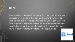PREZI
• Prezi is similar to PowerPoint in the fact that it allows the users
to create presentations that can be shared with others. But
Prezi differs due to it being an online tool, so it can accessed
from anywhere, where as PowerPoint must be purchased and
installed to be used on specific devices. It is a tool that was
newly introduced tome therefore some adjusting to.
 