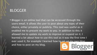 BLOGGER
• Blogger is an online tool that can be accessed through the
users email. It allows the user to post about any topic of their
choice, either privately or publicly. This tool was useful as it
enabled me to present my work to you. In addition to this it
allowed me to update my work to improve or expand on it. I
learned a lot about how to use this tool as it was the first time I
ever used it, for example I learned how to set up my own blog,
and how to post on my blog.
 
