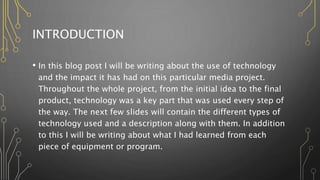 INTRODUCTION
• In this blog post I will be writing about the use of technology
and the impact it has had on this particular media project.
Throughout the whole project, from the initial idea to the final
product, technology was a key part that was used every step of
the way. The next few slides will contain the different types of
technology used and a description along with them. In addition
to this I will be writing about what I had learned from each
piece of equipment or program.
 