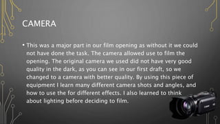CAMERA
• This was a major part in our film opening as without it we could
not have done the task. The camera allowed use to film the
opening. The original camera we used did not have very good
quality in the dark, as you can see in our first draft, so we
changed to a camera with better quality. By using this piece of
equipment I learn many different camera shots and angles, and
how to use the for different effects. I also learned to think
about lighting before deciding to film.
 