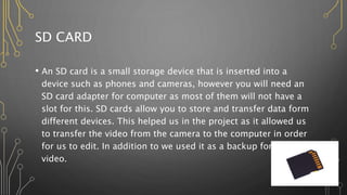 SD CARD
• An SD card is a small storage device that is inserted into a
device such as phones and cameras, however you will need an
SD card adapter for computer as most of them will not have a
slot for this. SD cards allow you to store and transfer data form
different devices. This helped us in the project as it allowed us
to transfer the video from the camera to the computer in order
for us to edit. In addition to we used it as a backup for the
video.
 