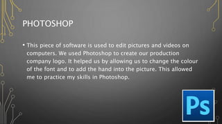 PHOTOSHOP
• This piece of software is used to edit pictures and videos on
computers. We used Photoshop to create our production
company logo. It helped us by allowing us to change the colour
of the font and to add the hand into the picture. This allowed
me to practice my skills in Photoshop.
 