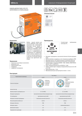 tdme.ru
835
7
Кабельно-проводниковая продукция
Сu
Кабель витая пара UTP, FTP
категории 5e 4 пары (solid)
Назначение
Кабели парной скрутки для
систем цифровой связи пред-
назначены для стационарной
прокладки внутри зданий и
сооружений с параметрами
передачи до 1000 Мбит/ с (Кате-
гории 5е) и используются на
участках от коммутационного
оборудования до информаци-
онных розеток рабочих мест,
а так же в системе абонентско-
го доступа. Не распространяют
горение при одиночной про-
кладке.
Применение
•• Локальные сети общего назначения.
•• Домашние сети.
•• Компьютерные сети.
•• Телефония.
•• Цифровое телевидение.
Преимущества
Соответствует требованиям
категории 5Е.
•• Материал проводника: высококачественная безкислородная
медь.
•• Легкая протяжка и разделка за счет специальных добавок в ПВХ.
•• Метровые метки и тип кабеля указаны на внешней оболочке.
•• Широкий диапазон температур для монтажа и эксплуатации.
•• Соответствуют стандартам ISO/IEC 11801: 2002(E), ANSI/TIA/EIA-
568-B.2, ГОСТ Р 54429-2011.
•• Класс пожарной безопасности IEC60332-1 (CM).
•• Кабель соответствует стандарту пожарной безопасности UL 444
и UL 1581.
•• Гарантийный срок – 5 лет.
•• Минимальный срок эксплуатации не менее – 25 лет.
Наименование параметра
Тип кабеля:
U/UTP F/UTP
Схема конструкции
Количество пар 4 4
Диаметр медного проводника, мм 0,5 (24 AWG) 0,5 (24 AWG)
Материал проводника высококачественная безкислородная медь высококачественная безкислородная медь
Тип проводника однопроволочный (solid) однопроволочный (solid)
Материал изоляции проводника полиэтилен высокой плотности полиэтилен высокой плотности
Внешний диаметр кабеля, мм 5,0±0,2 6,0±0,2
Материал оболочки ПВХ ПВХ
Материал экрана нет алюминиевая фольга
Дренажный провод нет есть
Разрывная нить (рипкорд) есть есть
Конструкция
гарантия
5лет
+60 0
C
–40 0
C
Отказное письмо
 