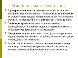 Эмоциональные состояния
 В раздражительном состоянии у человека возникают
вспышки гнева по малейшим и разнообразным поводам. В
их основе лежит неудовлетворенность какой-то личностно
значимой потребности, о чем сам человек может не знать.
 Состояние тревоги означает наличие какой-то
неопределенности в исходе будущих событий, связанных
с удовлетворением какой-то потребности.
 Настроение человека часто отражает удовлетворение или
неудовлетворение какой-то потребности в прошлом, успех
или неудачу в деятельности.
 Человек чаще всего переживает смешанные состояния,
например, сниженное настроение с оттенком тревоги,
радость с оттенком беспокойства или даже гнева и др.
 