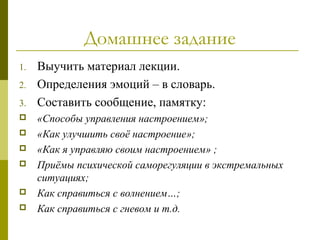 Домашнее задание
1. Выучить материал лекции.
2. Определения эмоций – в словарь.
3. Составить сообщение, памятку:
 «Способы управления настроением»;
 «Как улучшить своё настроение»;
 «Как я управляю своим настроением» ;
 Приёмы психической саморегуляции в экстремальных
ситуациях;
 Как справиться с волнением…;
 Как справиться с гневом и т.д.
 