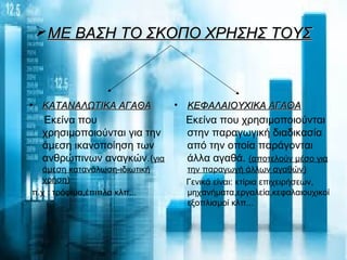 ΜΕ ΒΑΣΗ ΤΟ ΣΚΟΠΟ ΧΡΗΣΗΣ ΤΟΥΣΜΕ ΒΑΣΗ ΤΟ ΣΚΟΠΟ ΧΡΗΣΗΣ ΤΟΥΣ
• ΚΑΤΑΝΑΛΩΤΙΚΑ ΑΓΑΘΑΚΑΤΑΝΑΛΩΤΙΚΑ ΑΓΑΘΑ
Εκείνα που
χρησιμοποιούνται για την
άμεση ικανοποίηση των
ανθρώπινων αναγκών.(για
άμεση κατανάλωση-ιδιωτική
χρήση)
π.χ : τρόφιμα,έπιπλα κλπ...
• ΚΕΦΑΛΑΙΟΥΧΙΚΑ ΑΓΑΘΑΚΕΦΑΛΑΙΟΥΧΙΚΑ ΑΓΑΘΑ
Εκείνα που χρησιμοποιούνται
στην παραγωγική διαδικασία
από την οποία παράγονται
άλλα αγαθά. (αποτελούν μέσο για
την παραγωγή άλλων αγαθών)
Γενικά είναι: κτίρια επιχειρήσεων,
μηχανήματα,εργαλεία,κεφαλαιουχικοί
εξοπλισμοί κλπ...
 