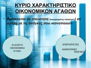 ΚΥΡΙΟ ΧΑΡΑΚΤΗΡΙΣΤΙΚΟ
ΟΙΚΟΝΟΜΙΚΩΝ ΑΓΑΘΩΝ
ΕΛΑΧΙΣΤΑ
ΟΙΚΟΝΟΜΙΚΑ
ΑΓΑΘΑ
ΑΠΕΡΙΟΡΙΣΤΕΣ
ΑΝΘΡΩΠΙΝΕΣ
ΑΝΑΓΚΕΣ
• Βρίσκονται σε στενότητα (περιορισμένες ποσότητες) σε
σχέση με τις ανάγκες που ικανοποιούν.
 