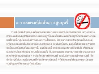 การเน้นให้เห็นโทษของบุหรี่แก่สุขภาพมีมานานแล้ว แต่มักจะไม่ค่อยได้ผลนัก เพราะเป็นการ
ชักชวนกันให้เลิกบุหรี่โดยสมัครใจ ถึงภาษีบุหรี่จะแพงขึ้นเพียงใดคนที่ติดบุหรี่ก็มักจะหาทางเจียด
เงินซื้อบุหรี่มาสูบได้ แม้ไม่มีการโฆษณาทางสื่อมวลชน โดยเฉพาะวัยรุ่น ห้ามสูบบุหรี่ในรถเมล์
รถไฟ และรถใต้ดินซึ่งส่วนใหญ่เป็นบริการของรัฐ ส่วนในเครื่องบิน ต่อไปนี้ไม่เพียงแต่จะห้ามสูบ
บุหรี่ตอนเครื่องบินขึ้นและลงเท่านั้น คนที่ติดบุหรี่ และอดคราวละหลายชั่วโมงไม่ได้ เห็นว่าต้อง
เลิกเดินทางโดยเครื่องบิน สูบบุหรี่น้อยลงนั้น เป็นผลของการออกกฎหมายของรัฐบาล และออก
เทศบัญญัติของเมืองต่าง ๆ จากัดที่ทางสาหรับสูบบุหรี่ รวมไปถึงการแสดงโทษของบุหรี่ เพื่อ
ปกป้ องผู้ที่ไม่ประสงค์จะสูบบุหรี่ให้พ้นภัยจากควันบุหรี่ ทาให้เกิดความไม่สะดวกนานาประการ
จนผู้ที่สูบบุหรี่ต้องยอมจาใจเลิกไปเอง
๔.การรณรงค์ต่อต้านการสูบบุหรี่
 