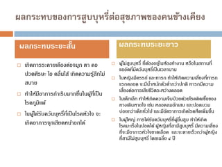 ผลกระทบของการสูบบุหรี่ต่อสุขภาพของคนข้างเคียง
 เกิดการระคายเคืองต่อจมูก ตา คอ
ปวดศีรษะ ไอ คลื่นไส้ เกิดความรู้สึกไม่
สบาย
 ทาให้มีอาการกาเริบมากขึ้นในผู้ที่เป็น
โรคภูมิแพ้
 ในผู้ได้รับควันบุหรี่ที่เป็นโรคหัวใจ จะ
เกิดอาการจุกเสียดหน้าอกได้
 ผู้ไม่สูบบุหรี่ ที่ต้องอยู่ในห้องทางาน หรือในสถานที่
แออัดที่มีควันบุหรี่เป็นเวลานาน
 ในหญิงมีครรภ์ และทารก ทาให้เกิดความเสี่ยงที่ทารก
แรกคลอด จะมีน้าหนักตัวต่ากว่าปกติ ทารกมีความ
เสี่ยงต่อการเสียชีวิตระหว่างคลอด
 ในเด็กเล็ก ทาให้เกิดความเจ็บป่วยด้วยโรคติดเชื้อของ
ทางเดินหายใจ เช่น หลอดลมอักเสบ และปอดบวม
บ่อยกว่าเด็กทั่วไป และมีอัตราการเกิดโรคหืดเพิ่มขึ้น
 ในผู้ใหญ่ การได้รับควันบุหรี่ที่ผู้อื่นสูบ ทาให้เกิด
โรคมะเร็งในปอดได้ ผู้หญิงที่สามีสูบบุหรี่ มีความเสี่ยง
ที่จะมีอาการหัวใจขาดเลือด และจะตายเร็วกว่าผู้หญิง
ที่สามีไม่สูบบุหรี่ โดยเฉลี่ย ๔ ปี
ผลกระทบระยะสั้น ผลกระทบระยะยาว
 