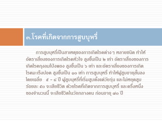 การสูบบุหรี่เป็นสาเหตุของการเกิดโรคต่างๆ หลายชนิด ทาให้
อัตราเสี่ยงของการเกิดโรคหัวใจ สูงขึ้นเป็น ๒ เท่า อัตราเสี่ยงของการ
เกิดโรคถุงลมโป่งพอง สูงขึ้นเป็น ๖ เท่า และอัตราเสี่ยงของการเกิด
โรคมะเร็งปอด สูงขึ้นเป็น ๑๐ เท่า การสูบบุหรี่ ทาให้ผู้สูบอายุสั้นลง
โดยเฉลี่ย ๕ - ๘ ปี ผู้สูบบุหรี่ที่เริ่มสูบตั้งแต่วัยรุ่น และไม่หยุดสูบ
ร้อยละ ๕๐ จะเสียชีวิต ด้วยโรคที่เกิดจากการสูบบุหรี่ และครึ่งหนึ่ง
ของจานวนนี้ จะเสียชีวิตในวัยกลางคน ก่อนอายุ ๗๐ ปี
๓.โรคที่เกิดจากการสูบบุหรี่
 