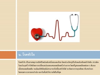 โรคหัวใจ เป็นสาเหตุการเสียชีวิตอันดับหนึ่งของคนไทย โดยส่วนใหญ่เป็นโรคเส้นเลือดหัวใจตีบ สารพิษ
ในควันบุหรี่ ทาให้เกิดการเปลี่ยนแปลงของหลอดเลือดทั่วร่างกาย โดยที่รูหลอดเลือดค่อยๆ ตีบลง
เมื่อหลอดเลือดตีบ จนมีผลให้เลือดไม่สามารถไปเลี้ยงหัวใจได้ จะเกิดอาการจุกเสียด เจ็บหน้าอก
โดยเฉพาะเวลาออกกาลัง และถึงขั้นหัวใจวายได้ในที่สุด
๒. โรคหัวใจ
 