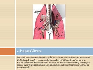 โรคถุงลมโป่ งพอง เป็นโรคที่เนื้อปอดค่อยๆ เสื่อมสมรรถภาพ จากการได้รับควันบุหรี่ ตามปกติแล้ว
พื้นที่ในปอดจะมีถุงลมเล็กๆ กระจายอยู่เต็มทั่วปอด เพื่อทาหน้าที่รับออกซิเจนเข้าสู่ร่างกาย จะ
ทาลายเนื้อเยื่อในปอด ให้ฉีกขาดทีละน้อยๆ และรวมตัวกลายเป็นถุงลม ที่มีขนาดใหญ่ เกิดโรคถุงลม
โป่ งพอง มีผลทาให้พื้นที่ผิวเนื้อเยื่อภายในปอด ซึ่งเป็นที่รับออกซิเจนเข้าสู่ร่างกายมีขนาดเล็กลง จึง
ต้องหายใจเร็วขึ้น
๓.โรคถุงลมโป่ งพอง
 