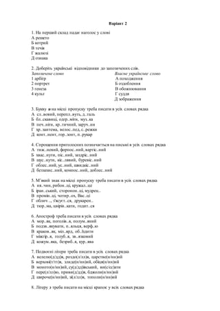 Варіант 2
1. На перший склад падає наголос у слові
А решето
Б котрий
В течія
Г жалюзі
Д ознака
2. Доберіть українські відповідники до запозичених слів.
Запозичене слово Власне українське слово
1 арбітр А походження
2 портрет Б оздоблення
3 ґенеза В обожнювання
4 культ Г суддя
Д зображення
3. Букву и на місці пропуску треба писати в усіх словах рядка
А сл..вовий, перепл..вуть, д..таль
Б бл..скавиці, одгр..міти, муз..ка
В печ..ніги, кр..тичний, заруч..ни
Г хр..зантема, велос..пед, с..режки
Д конт..нент, гор..зонт, п..рукар
4. Спрощення приголосних позначається на письмі в усіх словах рядка
А тиж..невий, форпос..ний, вартіс..ний
Б хвас..нути, піс..ний, заздріс..ний
В шус..нути, кіс..лявий, буревіс..ний
Г облес..ний, ус..ний, швидкіс..ний
Д беззахис..ний, компос..ний, доблес..ний
5. М’який знак на місці пропуску треба писати в усіх словах рядка
А ня..чин, рибон..ці, кружал..це
Б іран..ський, сторонон..ці, мудрец..
В промін..ці, чотир..ох, Вас..ці
Г облич .., з'ясуєт..ся, друкарен..
Д тюр..ма, цвірін..кати, годит..ся
6. Апостроф треба писати в усіх словах рядка
А мор..як, поголів..я, полум..яний
Б подзв..якувати, п..яльця, верф..ю
В краков..як, міл..ярд, об..їздити
Г міжгір..я, голуб..я, зв..язковий
Д кожум..яка, безриб..я, кур..ява
7. Подвоєні літери треба писати в усіх словах рядка
А велелю(д/дд)я, роздо(л/лл)я, царстве(н/нн)ий
Б верхові(т/тт)я, злиде(н/нн)ий, обіця(н/нн)ий
В моното(н/нн)ий, су(д/дд)івський, ви(с/сс)ати
Г пере(л/лл)ю, приви(д/дд)я, бджоли(н/нн)ий
Д широче(н/нн)ий, зі(л/лл)я, тополи(н/нн)ий
8. Літеру з треба писати на місці крапок у всіх словах рядка
 