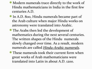 Modern numerals trace directly to the work of
Hindu mathematicians in India in the first few
centuries A.D.
In A.D. 800, Hindu numerals became part of
the Arab culture when major Hindu works on
astronomy were translated into Arabic.
The Arabs then led the development of
mathematics during the next several centuries.
The written shapes of the Hindu numerals
slowly changed over time. As a result, modern
numerals are called Hindu-Arabic numerals.
These numerals took their current form when
great works of Arab mathematicians were
translated into Latin in about A.D. 1200.
 