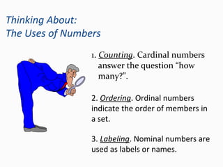 Thinking About:
The Uses of Numbers
1. Counting. Cardinal numbers
answer the question “how
many?”.
3. Labeling. Nominal numbers are
used as labels or names.
2. Ordering. Ordinal numbers
indicate the order of members in
a set.
 